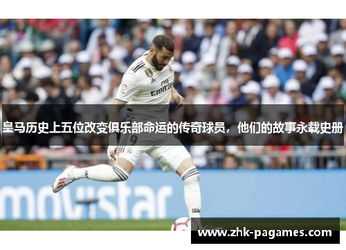 皇马历史上五位改变俱乐部命运的传奇球员，他们的故事永载史册
