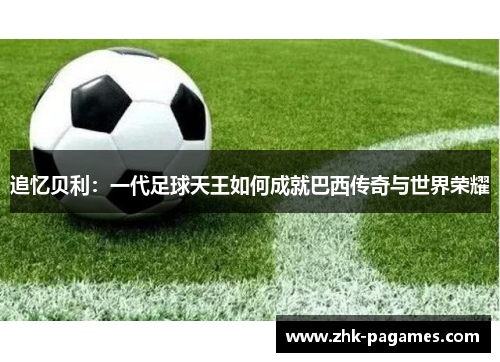 追忆贝利：一代足球天王如何成就巴西传奇与世界荣耀