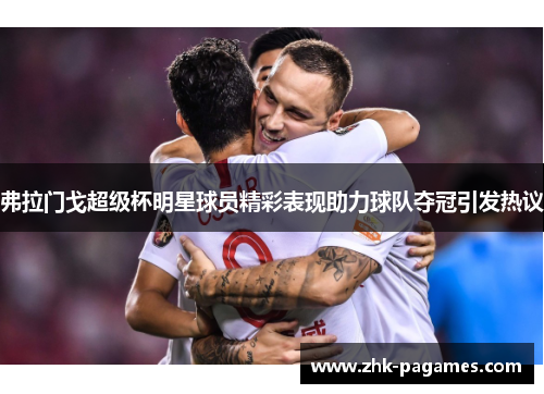 弗拉门戈超级杯明星球员精彩表现助力球队夺冠引发热议