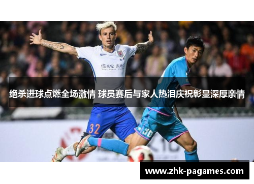 绝杀进球点燃全场激情 球员赛后与家人热泪庆祝彰显深厚亲情
