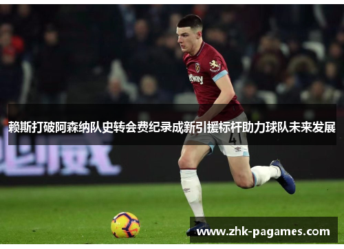 赖斯打破阿森纳队史转会费纪录成新引援标杆助力球队未来发展 赖斯打破阿森纳队史转会费纪录成新引援标杆助力球队未来发展